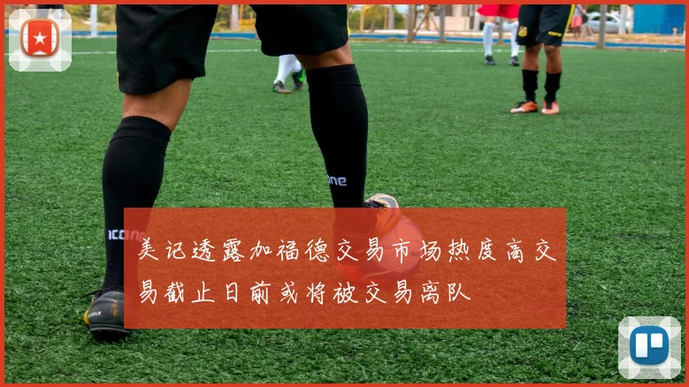 美记透露加福德交易市场热度高交易截止日前或将被交易离队