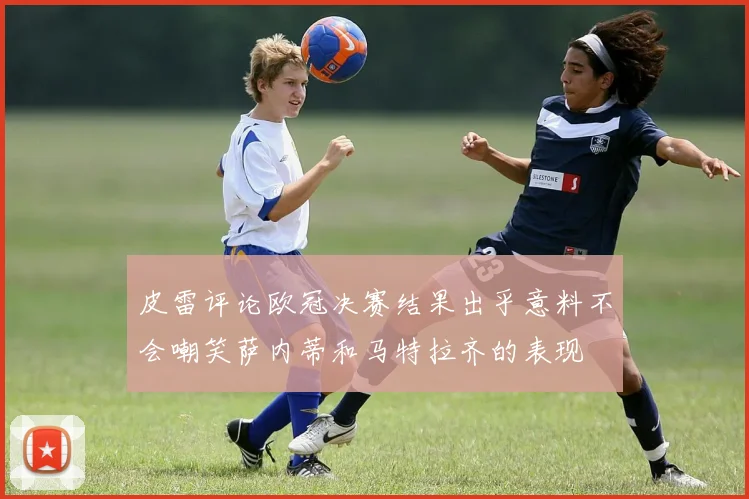 皮雷评论欧冠决赛结果出乎意料不会嘲笑萨内蒂和马特拉齐的表现