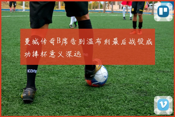 曼城传奇B席告别温布利最后战役成功捧杯意义深远