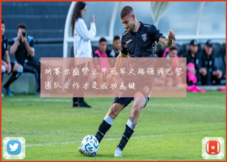 纳赛尔盛赞法甲冠军之路强调巴黎团队合作才是成功关键