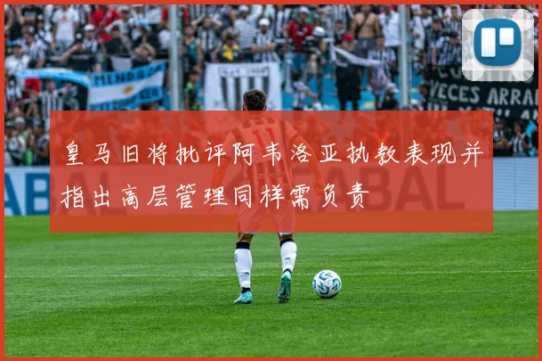 皇马旧将批评阿韦洛亚执教表现并指出高层管理同样需负责