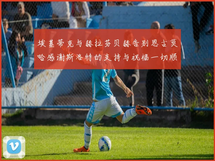 埃基蒂克与赫拉芬贝赫告别恩古莫哈感谢斯洛特的支持与祝福一切顺利