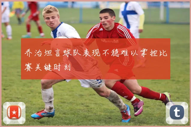 乔治坦言球队表现不稳难以掌控比赛关键时刻