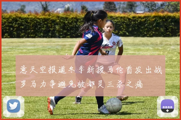 意天空报道冬季新援马伦首发出战罗马力争避免被都灵三杀之痛