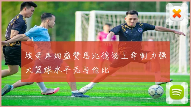 埃奇库姆盛赞恩比德场上牵制力强大篮球水平无与伦比