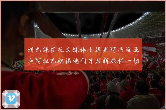 姆巴佩在社交媒体上送别阿韦洛亚和阿拉巴祝福他们开启新旅程一切顺利