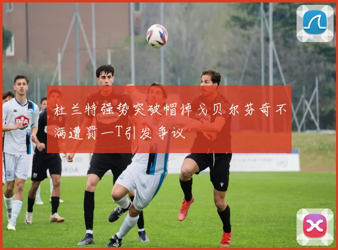 杜兰特强势突破帽掉戈贝尔芬奇不满遭罚一T引发争议